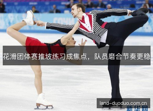花滑团体赛推坡练习成焦点,队员磨合节奏更稳 花滑团体赛推坡练习成焦点,队员磨合节奏更稳